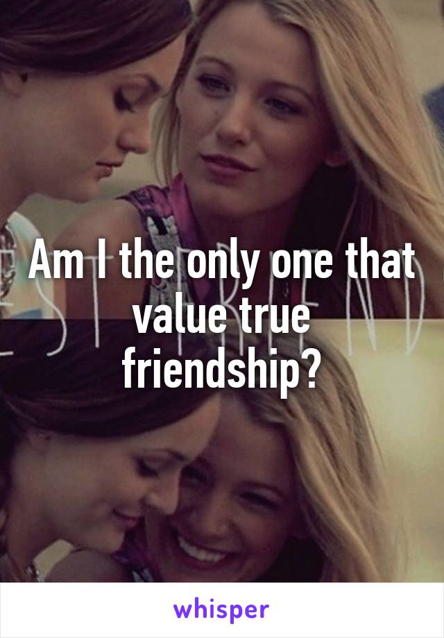 Am I the only one that value true friendship?