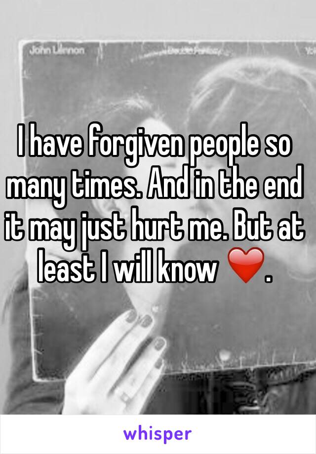 I have forgiven people so many times. And in the end it may just hurt me. But at least I will know ❤️.