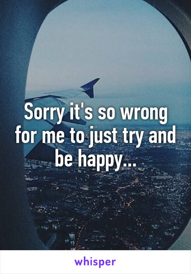 Sorry it's so wrong for me to just try and be happy...