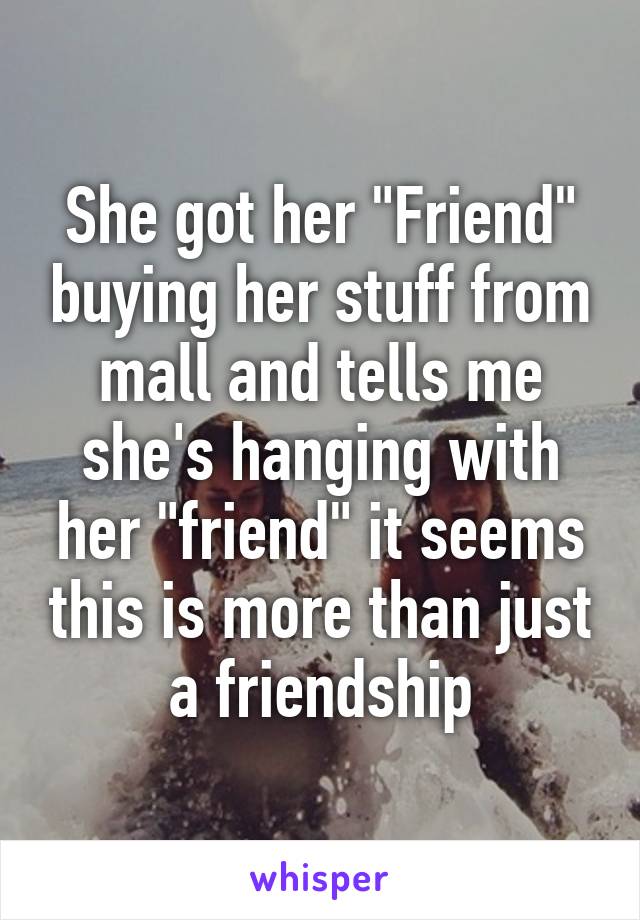 She got her "Friend" buying her stuff from mall and tells me she's hanging with her "friend" it seems this is more than just a friendship