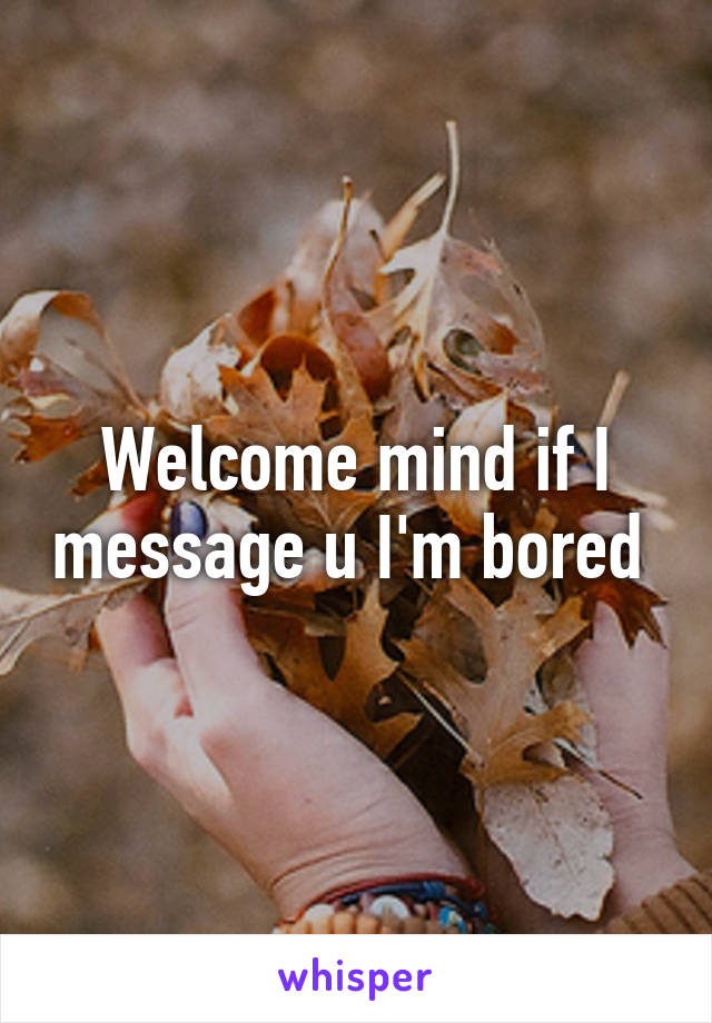 Welcome mind if I message u I'm bored 