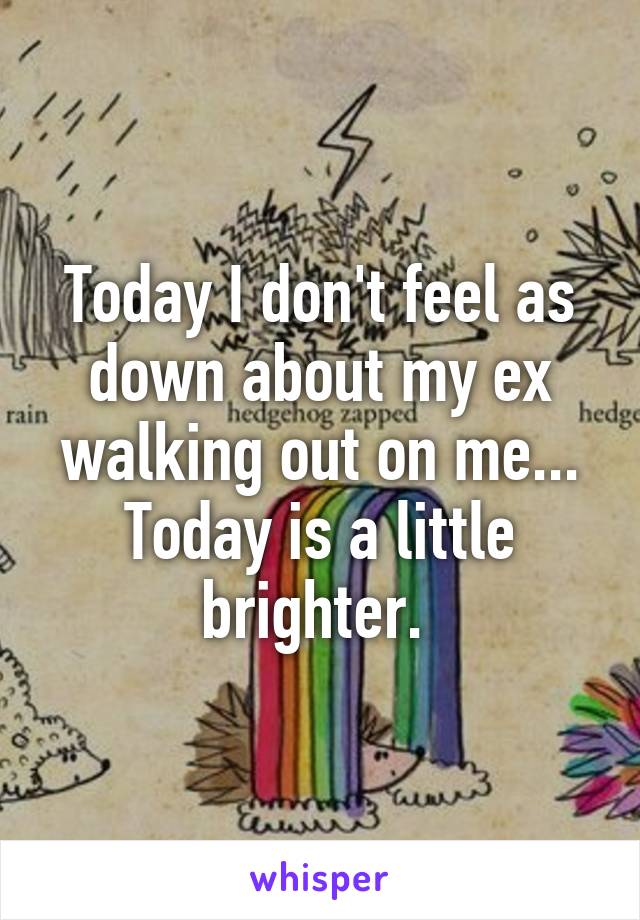 Today I don't feel as down about my ex walking out on me... Today is a little brighter. 