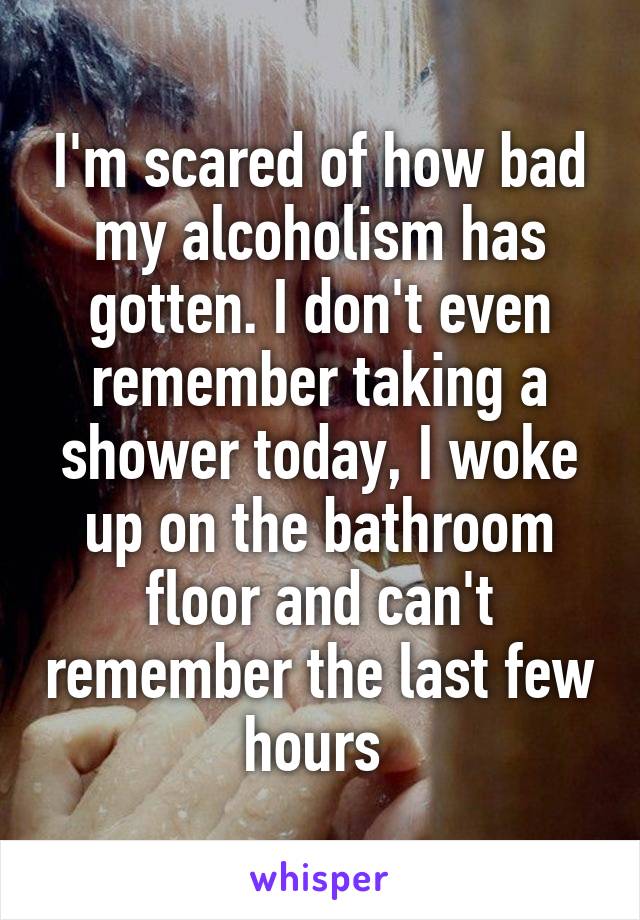 I'm scared of how bad my alcoholism has gotten. I don't even remember taking a shower today, I woke up on the bathroom floor and can't remember the last few hours 