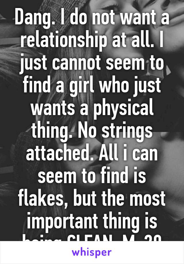 Dang. I do not want a relationship at all. I just cannot seem to find a girl who just wants a physical thing. No strings attached. All i can seem to find is flakes, but the most important thing is being CLEAN. M-20