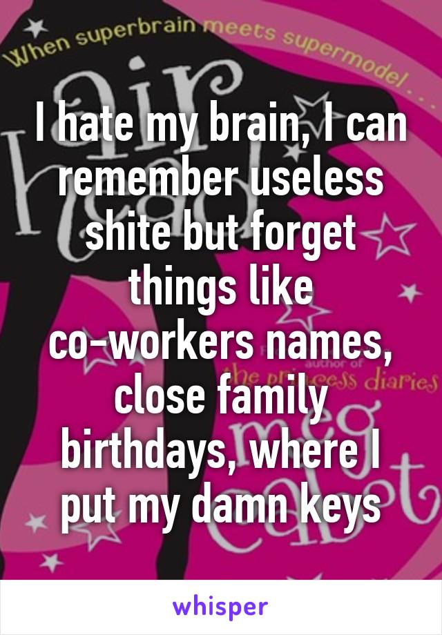 I hate my brain, I can remember useless shite but forget things like co-workers names, close family birthdays, where I put my damn keys