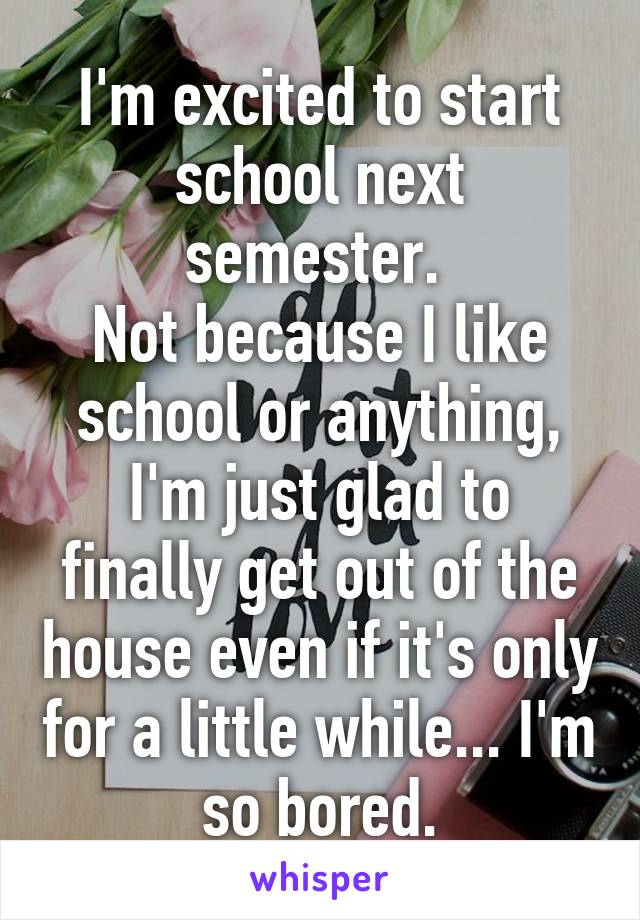 I'm excited to start school next semester. 
Not because I like school or anything, I'm just glad to finally get out of the house even if it's only for a little while... I'm so bored.