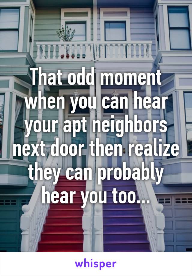 That odd moment when you can hear your apt neighbors next door then realize they can probably hear you too...