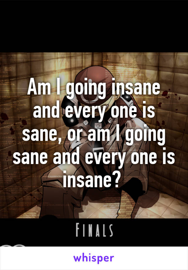 Am I going insane and every one is sane, or am I going sane and every one is insane? 