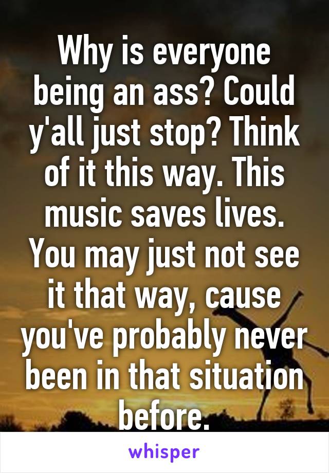 Why is everyone being an ass? Could y'all just stop? Think of it this way. This music saves lives. You may just not see it that way, cause you've probably never been in that situation before.