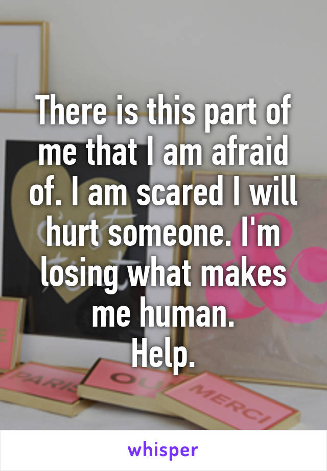 There is this part of me that I am afraid of. I am scared I will hurt someone. I'm losing what makes me human.
Help.