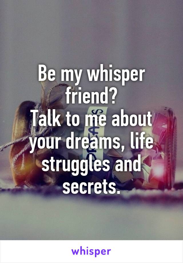 Be my whisper friend?
Talk to me about your dreams, life struggles and secrets.