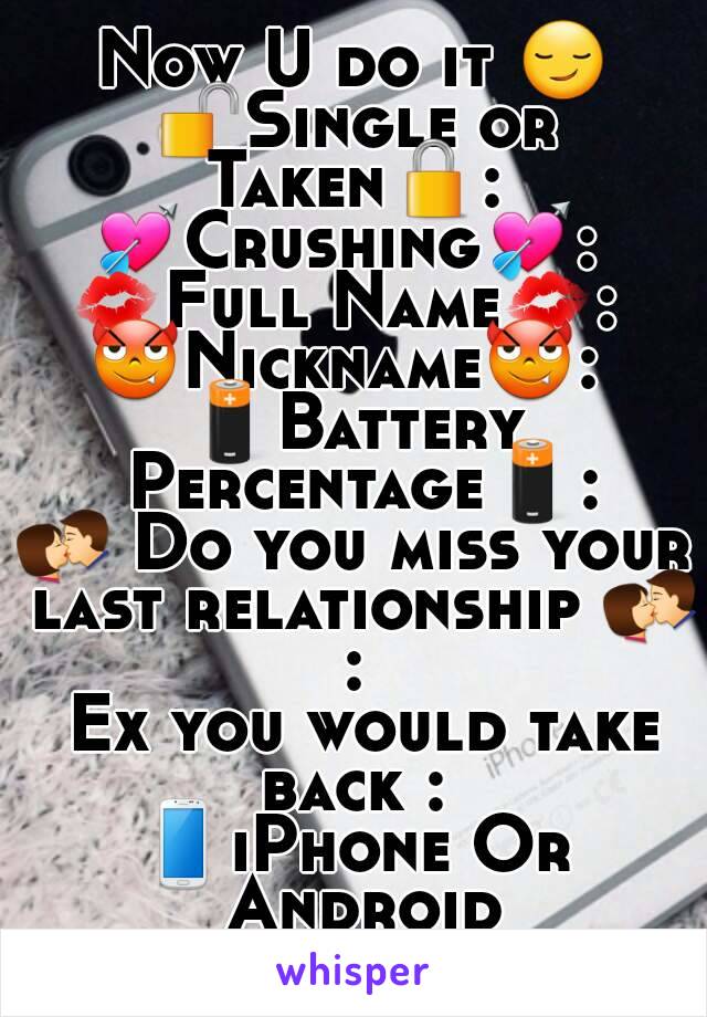 Now U do it 😏
🔓Single or Taken🔒: 
💘Crushing💘: 
💋Full Name💋: 
😈Nickname😈: 
🔋Battery Percentage🔋:
💏 Do you miss your last relationship 💏 : 
 Ex you would take back : 
📱iPhone Or Android