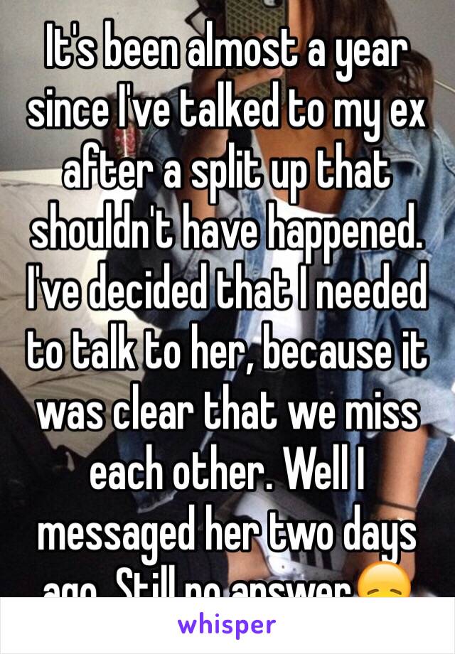 It's been almost a year since I've talked to my ex after a split up that shouldn't have happened. I've decided that I needed to talk to her, because it was clear that we miss each other. Well I messaged her two days ago. Still no answer😞 