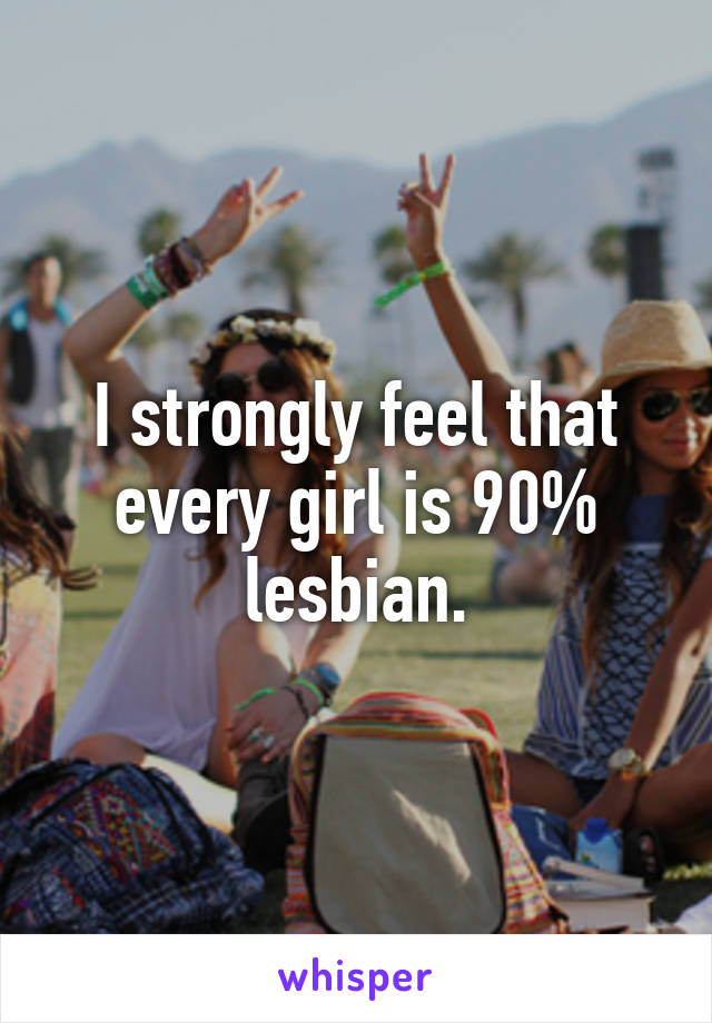 I strongly feel that every girl is 90% lesbian.