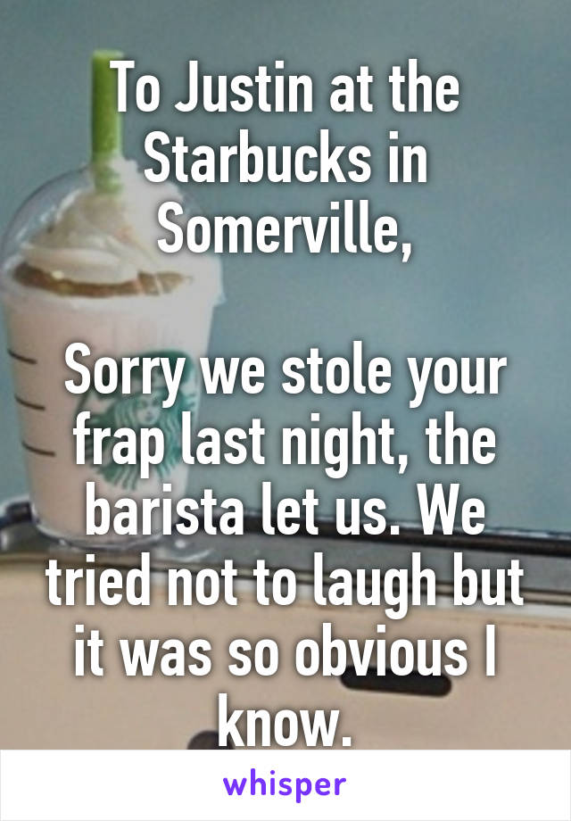 To Justin at the Starbucks in Somerville,

Sorry we stole your frap last night, the barista let us. We tried not to laugh but it was so obvious I know.