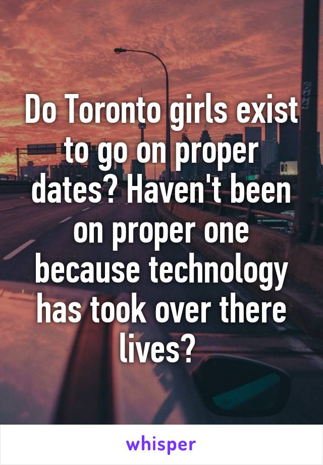 Do Toronto girls exist to go on proper dates? Haven't been on proper one because technology has took over there lives? 