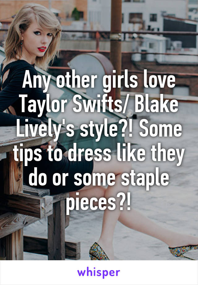 Any other girls love Taylor Swifts/ Blake Lively's style?! Some tips to dress like they do or some staple pieces?!