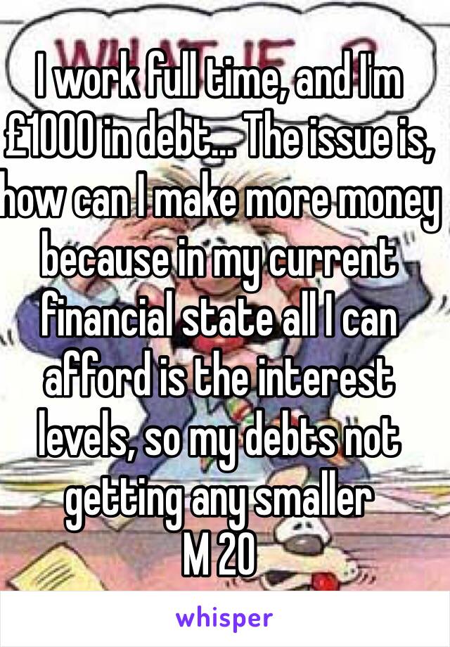 I work full time, and I'm £1000 in debt... The issue is, how can I make more money because in my current financial state all I can afford is the interest levels, so my debts not getting any smaller
M 20