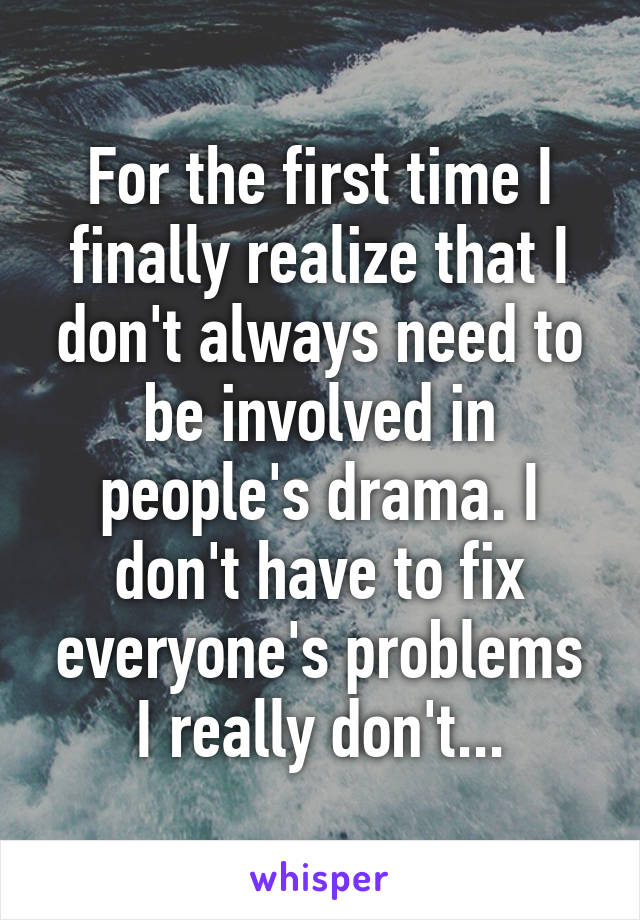 For the first time I finally realize that I don't always need to be involved in people's drama. I don't have to fix everyone's problems I really don't...