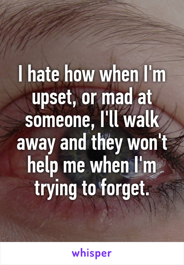 I hate how when I'm upset, or mad at someone, I'll walk away and they won't help me when I'm trying to forget.