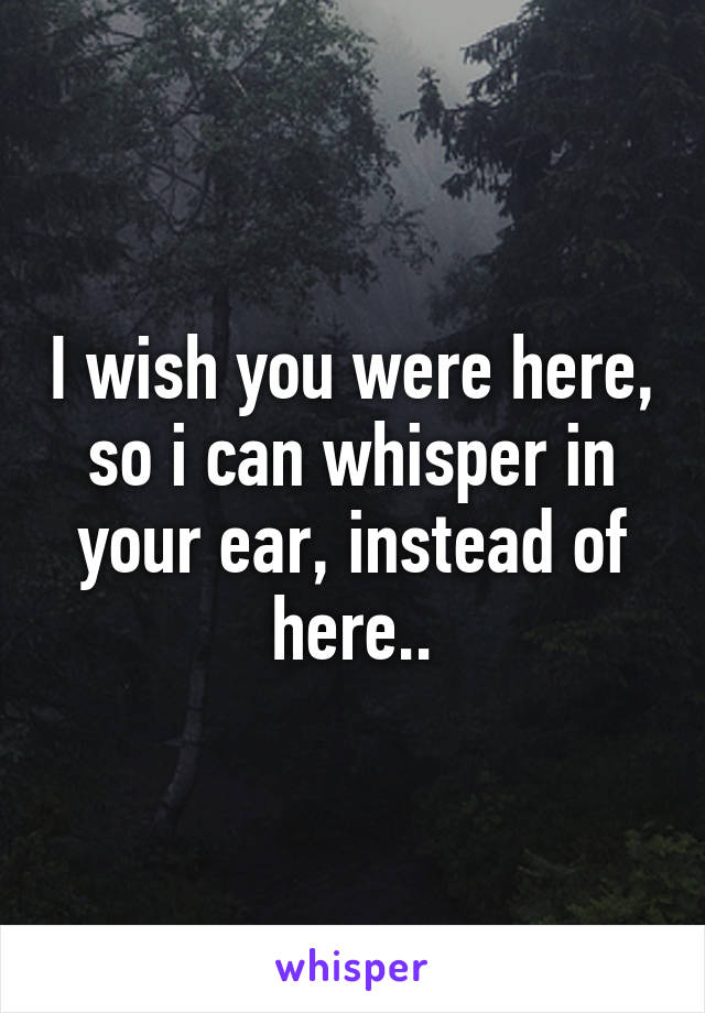 I wish you were here, so i can whisper in your ear, instead of here..