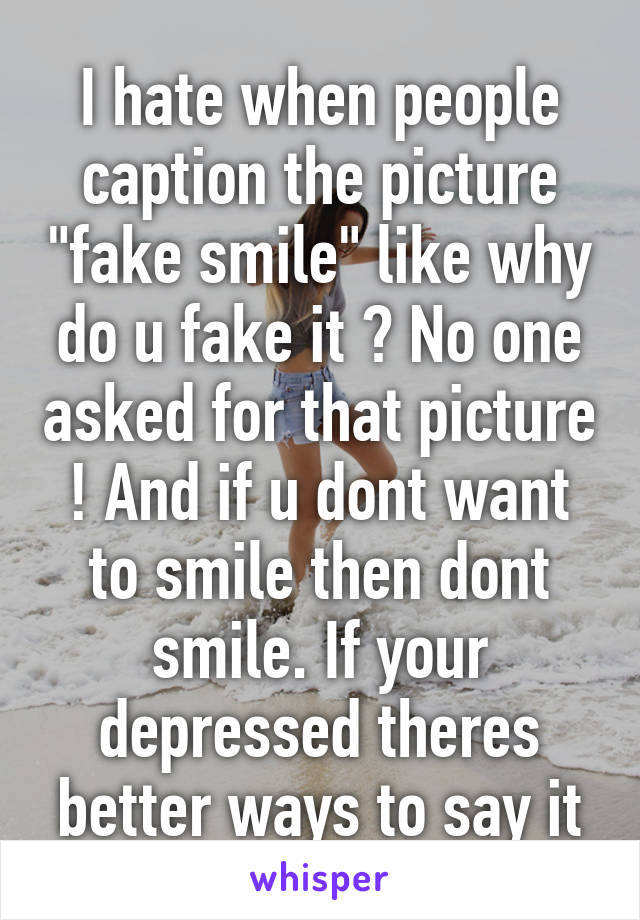 I hate when people caption the picture "fake smile" like why do u fake it ? No one asked for that picture ! And if u dont want to smile then dont smile. If your depressed theres better ways to say it