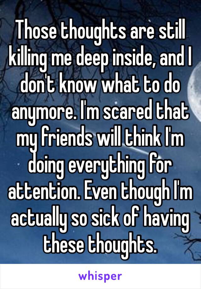 Those thoughts are still killing me deep inside, and I don't know what to do anymore. I'm scared that my friends will think I'm doing everything for attention. Even though I'm actually so sick of having these thoughts.