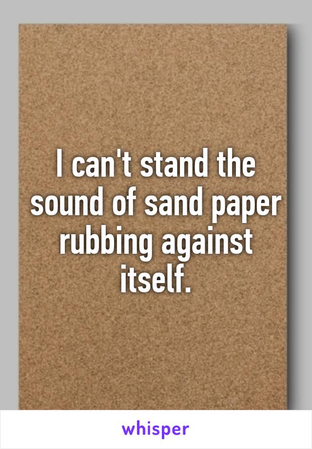 I can't stand the sound of sand paper rubbing against itself.