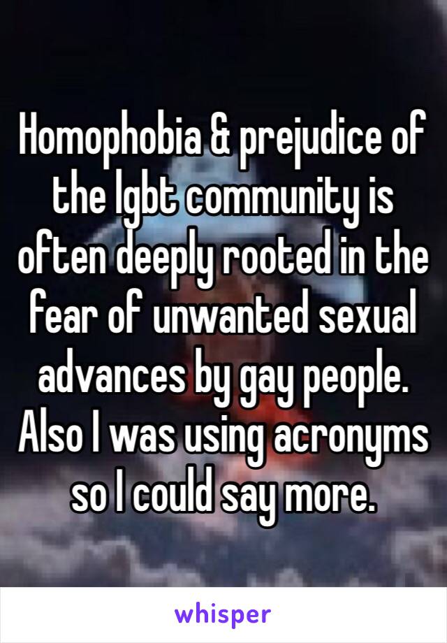 Homophobia & prejudice of the lgbt community is often deeply rooted in the fear of unwanted sexual advances by gay people. Also I was using acronyms so I could say more.