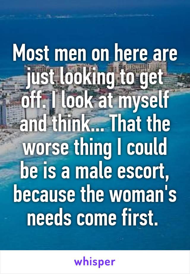 Most men on here are just looking to get off. I look at myself and think... That the worse thing I could be is a male escort, because the woman's needs come first. 