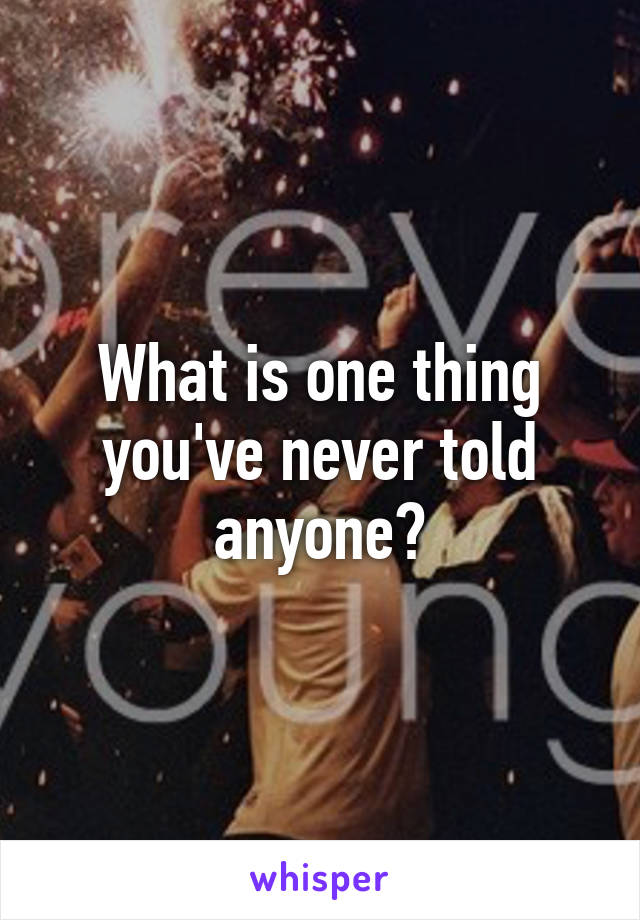 What is one thing you've never told anyone?