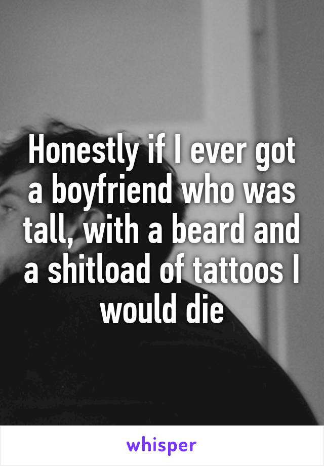 Honestly if I ever got a boyfriend who was tall, with a beard and a shitload of tattoos I would die