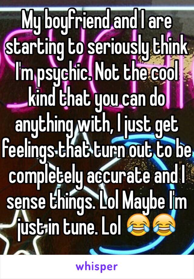 My boyfriend and I are starting to seriously think I'm psychic. Not the cool kind that you can do anything with, I just get feelings that turn out to be completely accurate and I sense things. Lol Maybe I'm just in tune. Lol 😂😂