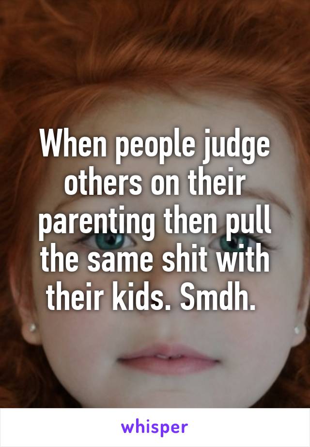 When people judge others on their parenting then pull the same shit with their kids. Smdh. 