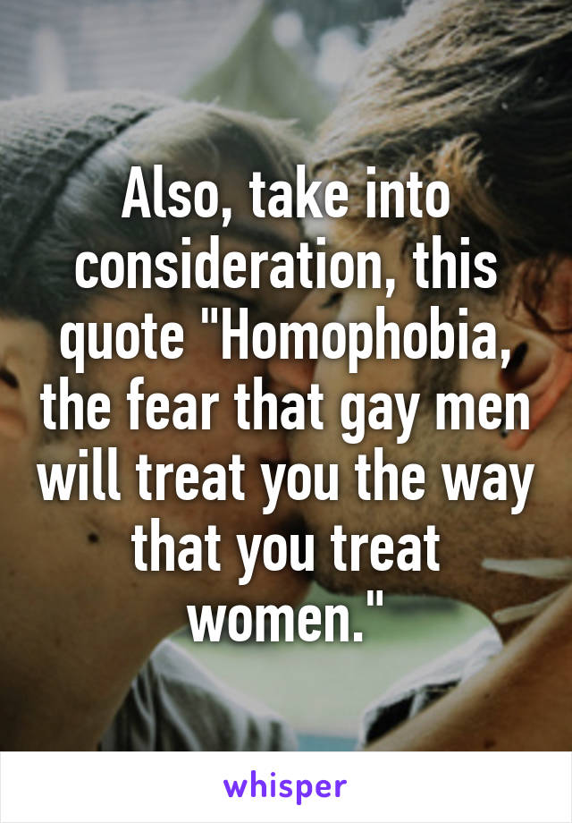 Also, take into consideration, this quote "Homophobia, the fear that gay men will treat you the way that you treat women."