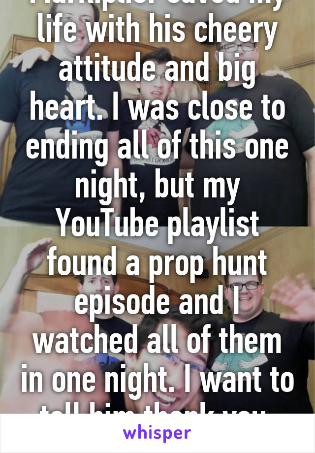 Markiplier saved my life with his cheery attitude and big heart. I was close to ending all of this one night, but my YouTube playlist found a prop hunt episode and I watched all of them in one night. I want to tell him thank you, but I'm afraid to.