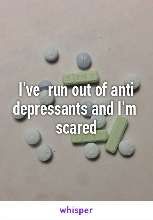 I've  run out of anti depressants and I'm  scared