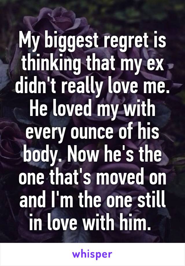 My biggest regret is thinking that my ex didn't really love me. He loved my with every ounce of his body. Now he's the one that's moved on and I'm the one still in love with him. 