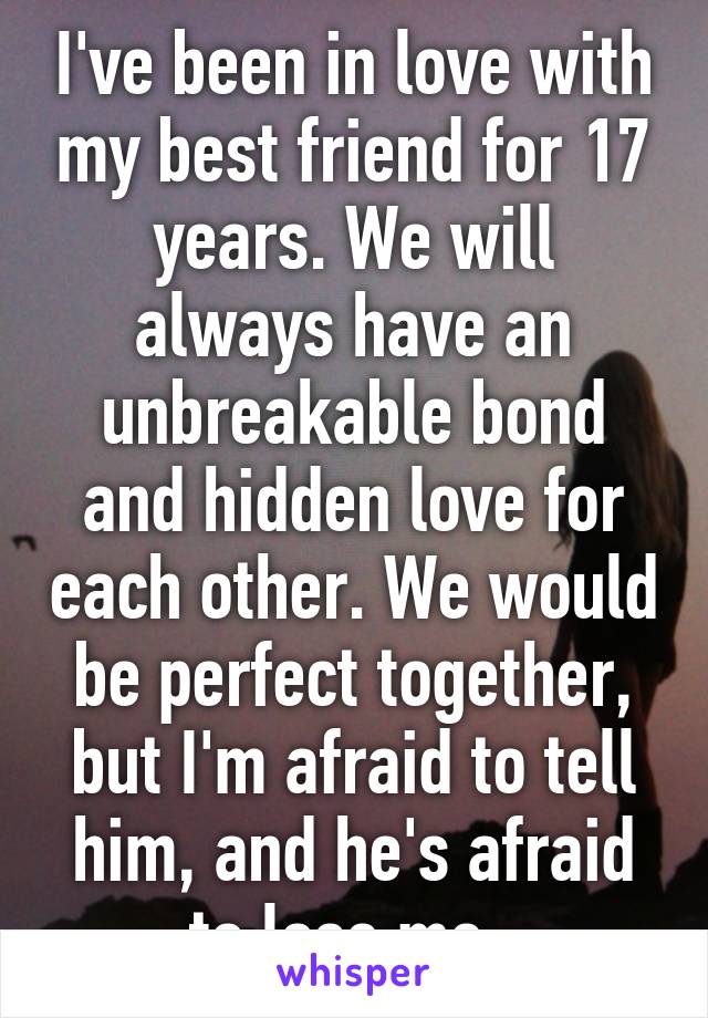 I've been in love with my best friend for 17 years. We will always have an unbreakable bond and hidden love for each other. We would be perfect together, but I'm afraid to tell him, and he's afraid to lose me. 