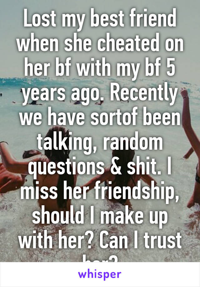 Lost my best friend when she cheated on her bf with my bf 5 years ago. Recently we have sortof been talking, random questions & shit. I miss her friendship, should I make up with her? Can I trust her?