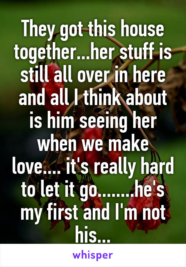 They got this house together...her stuff is still all over in here and all I think about is him seeing her when we make love.... it's really hard to let it go........he's my first and I'm not his...