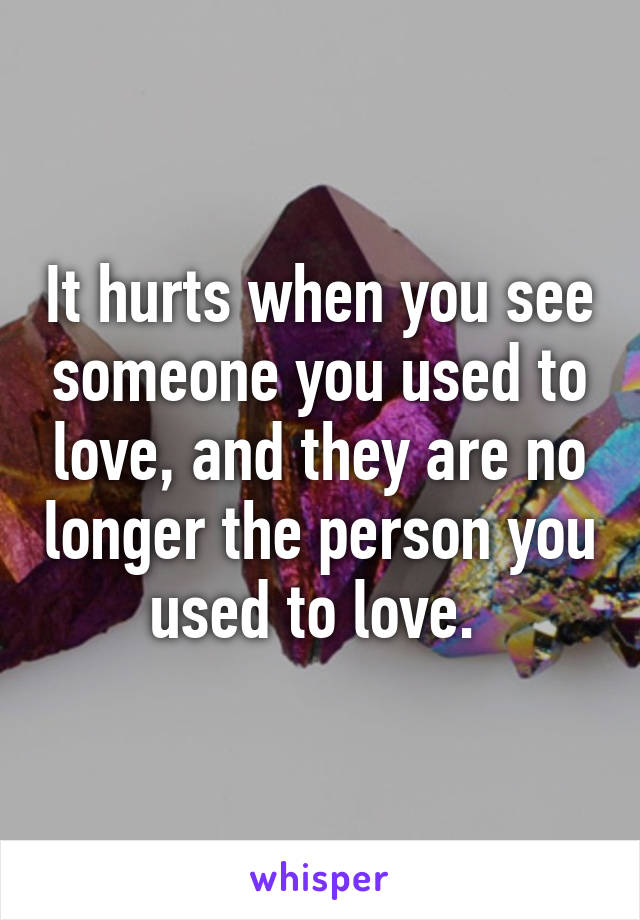 It hurts when you see someone you used to love, and they are no longer the person you used to love. 