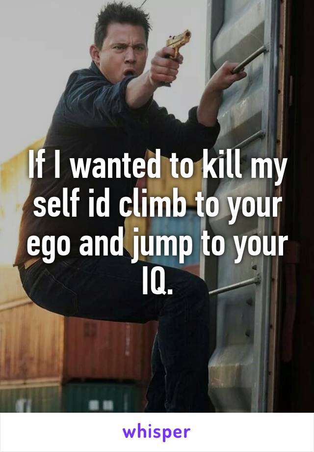 If I wanted to kill my self id climb to your ego and jump to your IQ.