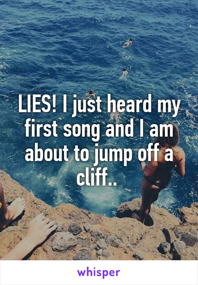 LIES! I just heard my first song and I am about to jump off a cliff.. 