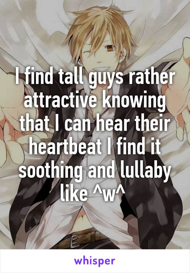 I find tall guys rather attractive knowing that I can hear their heartbeat I find it soothing and lullaby like ^w^ 