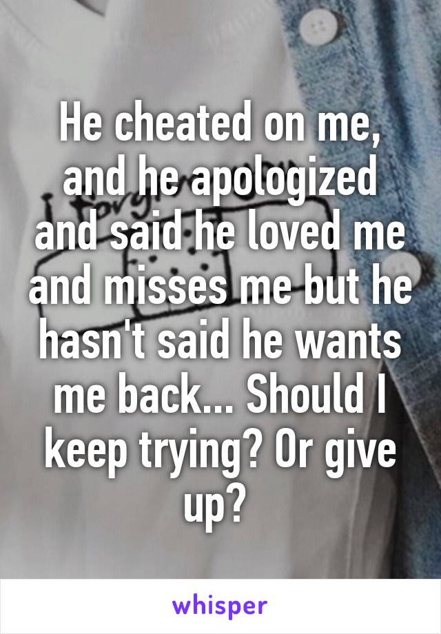 He cheated on me, and he apologized and said he loved me and misses me but he hasn't said he wants me back... Should I keep trying? Or give up? 