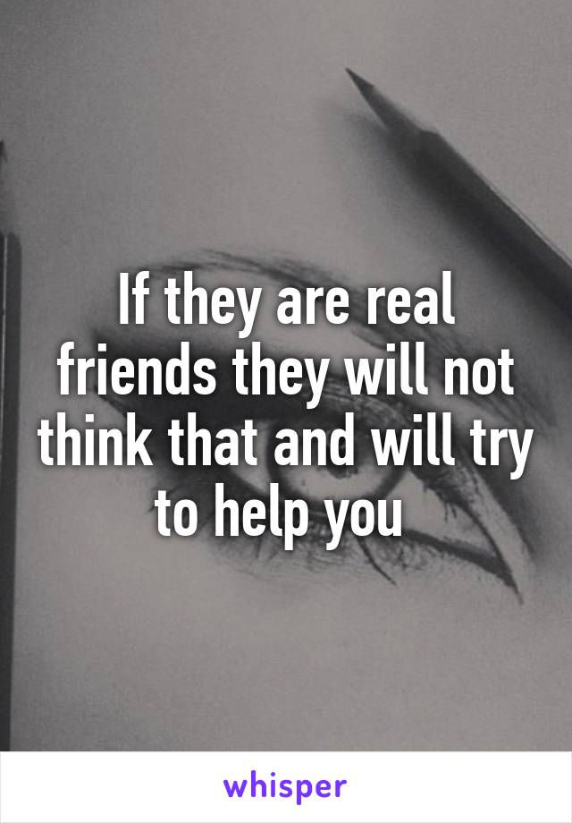 If they are real friends they will not think that and will try to help you 