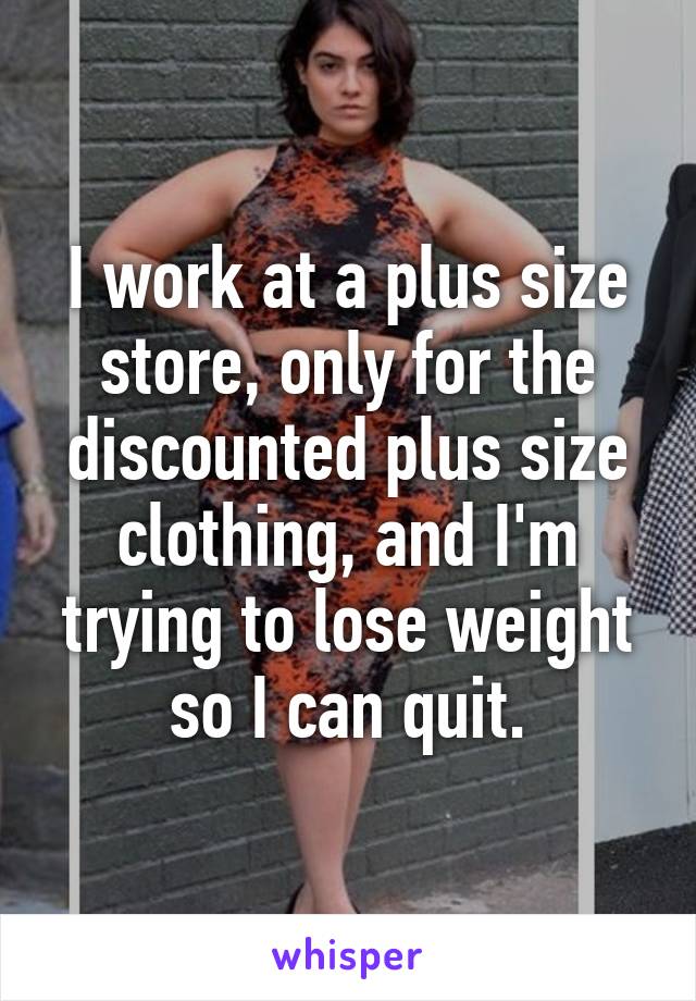 I work at a plus size store, only for the discounted plus size clothing, and I'm trying to lose weight so I can quit.