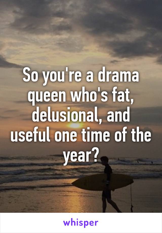 So you're a drama queen who's fat, delusional, and useful one time of the year?