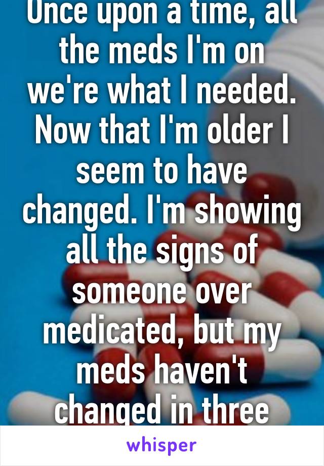 Once upon a time, all the meds I'm on we're what I needed. Now that I'm older I seem to have changed. I'm showing all the signs of someone over medicated, but my meds haven't changed in three years. 